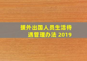 援外出国人员生活待遇管理办法 2019